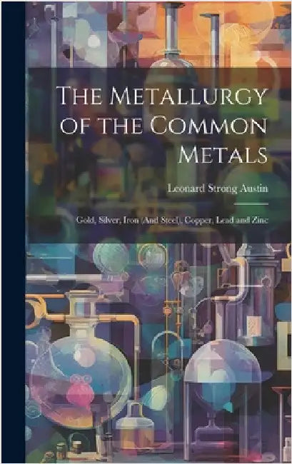 The Metallurgy of the Common Metals: Gold, Silver, Iron (And Steel), Copper, Lead and Zinc by Austin, Leonard Strong