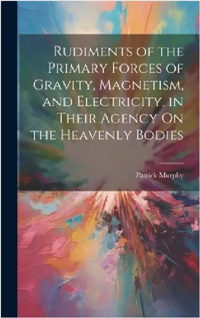 Rudiments of the Primary Forces of Gravity, Magnetism, and Electricity, in Their Agency On the Heavenly Bodies by Murphy, Patrick