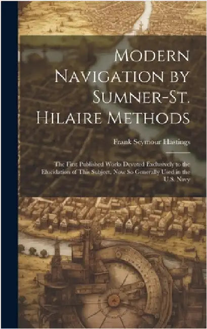 Modern Navigation by Sumner-St. Hilaire Methods: The First Published Works Devoted Exclusively to the Elucidation of This Subject, Now So Generally Us by Hastings, Frank Seymour