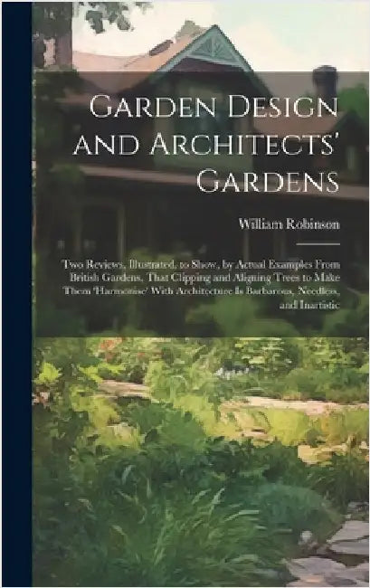 Garden Design and Architects' Gardens: Two Reviews, Illustrated, to Show, by Actual Examples From British Gardens, That Clipping and Aligning Trees to by Robinson, William