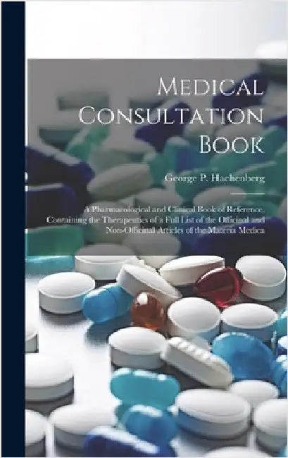 Medical Consultation Book: A Pharmacological and Clinical Book of Reference, Containing the Therapeutics of a Full List of the Officinal and Non- by Hachenberg, George P.