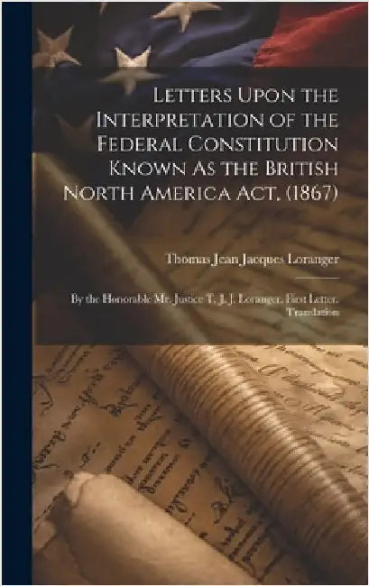 Letters Upon the Interpretation of the Federal Constitution Known As the British North America Act, (1867): By the Honorable Mr. Justice T. J. J. Lora by Loranger, Thomas Jean Jacques