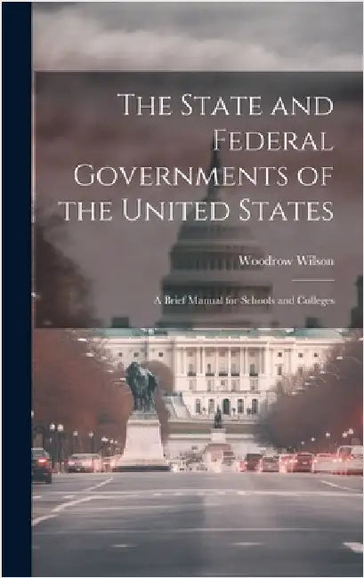 The State and Federal Governments of the United States: A Brief Manual for Schools and Colleges by Wilson, Woodrow