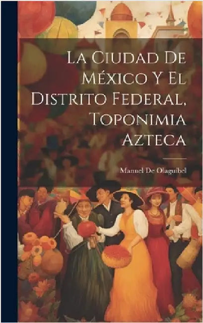 La Ciudad De México Y El Distrito Federal, Toponimia Azteca by de Olaguíbel, Manuel