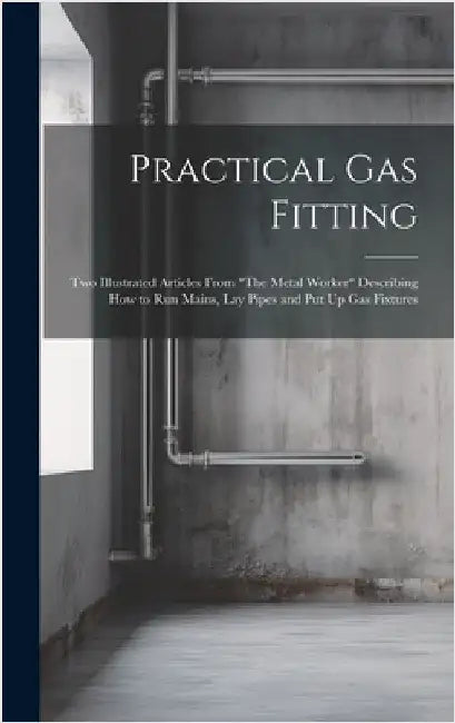 Practical Gas Fitting: Two Illustrated Articles From "The Metal Worker" Describing How to Run Mains, Lay Pipes and Put Up Gas Fixtures by Anonymous