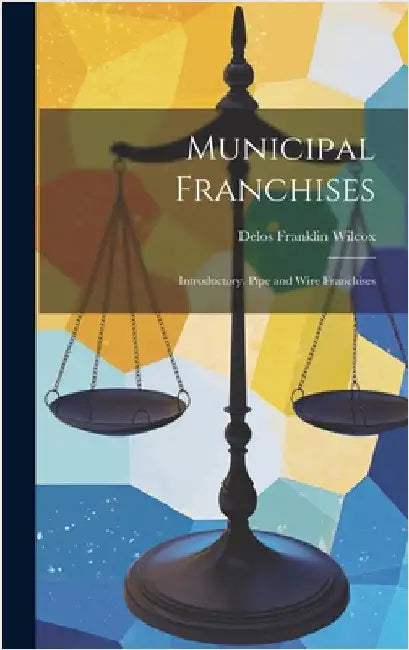 Municipal Franchises: Introductory. Pipe and Wire Franchises by Wilcox, Delos Franklin