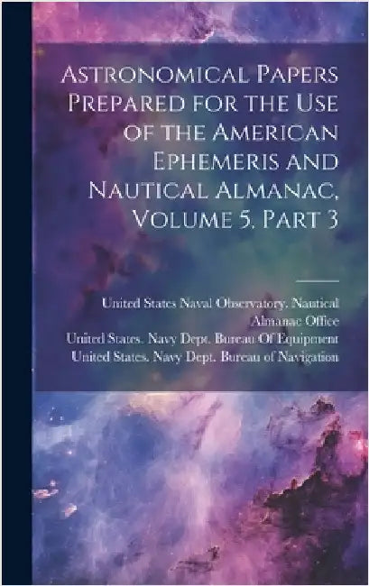 Astronomical Papers Prepared for the Use of the American Ephemeris and Nautical Almanac, Volume 5, part 3 by United States Navy Dept Bureau of N