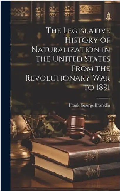 The Legislative History of Naturalization in the United States From the Revolutionary War to 1891 by Franklin, Frank George