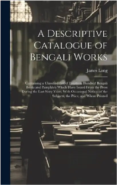 A Descriptive Catalogue of Bengali Works: Containing a Classified List of Fourteen Hundred Bengali Books and Pamphlets Which Have Issued From the Pres by Long, James