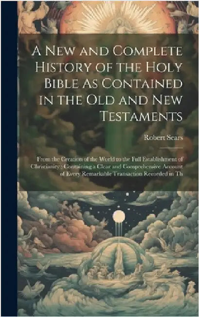 A New and Complete History of the Holy Bible As Contained in the Old and New Testaments: From the Creation of the World to the Full Establishment of C by Sears, Robert