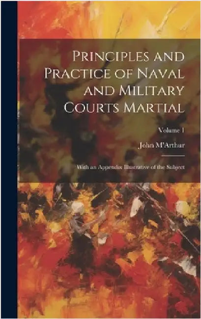 Principles and Practice of Naval and Military Courts Martial: With an Appendix Illustrative of the Subject; Volume 1 by M'Arthur, John