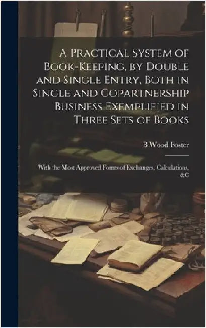 A Practical System of Book-Keeping, by Double and Single Entry, Both in Single and Copartnership Business Exemplified in Three Sets of Books: With the by Foster, B. Wood