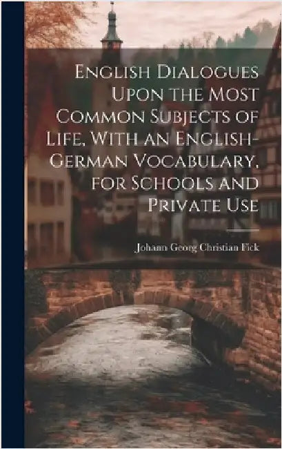 English Dialogues Upon the Most Common Subjects of Life, With an English-German Vocabulary, for Schools and Private Use by Fick, Johann Georg Christian