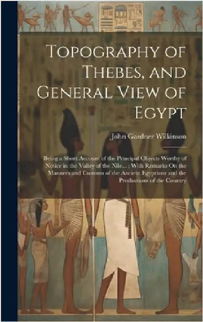 Topography of Thebes, and General View of Egypt: Being a Short Account of the Principal Objects Worthy of Notice in the Valley of the Nile...; With Re by Wilkinson, John Gardner