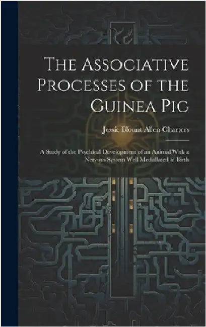 The Associative Processes of the Guinea Pig: A Study of the Psychical Development of an Animal With a Nervous System Well Medullated at Birth by Charters, Jessie Blount Allen