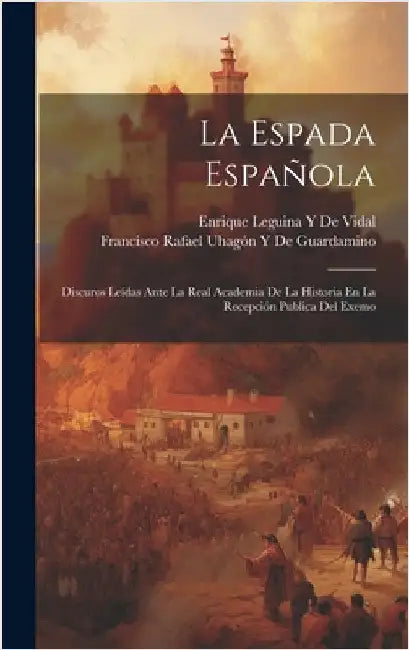 La Espada Española: Discuros Leídas Ante La Real Academia De La Historia En La Recepción Publica Del Exemo by de Guardamino, Francisco Rafael Uhagón