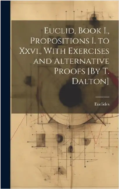 Euclid, Book I., Propositions I. to Xxvi., With Exercises and Alternative Proofs [By T. Dalton] by Euclides