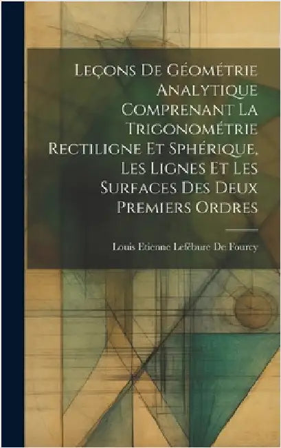 Leçons De Géométrie Analytique Comprenant La Trigonométrie Rectiligne Et Sphérique, Les Lignes Et Les Surfaces Des Deux Premiers Ordres by de Fourcy, Louis Etienne Lefébure