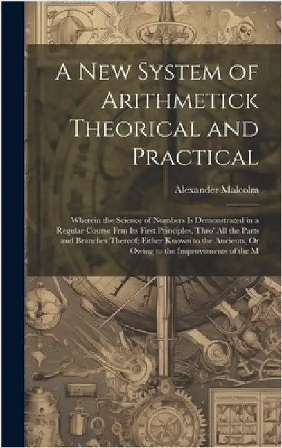 A New System of Arithmetick Theorical and Practical: Wherein the Science of Numbers Is Demonstrated in a Regular Course Frm Its First Principles, Thro by Malcolm, Alexander