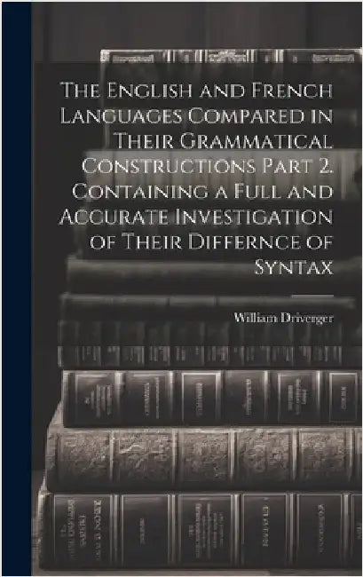 The English and French Languages Compared in Their Grammatical Constructions Part 2. Containing a Full and Accurate Investigation of Their Differnce o by Driverger, William