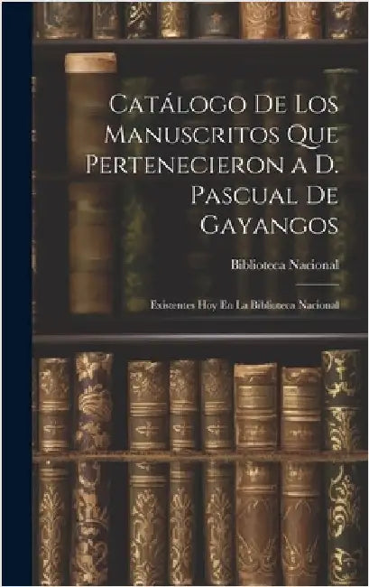 Catálogo De Los Manuscritos Que Pertenecieron a D. Pascual De Gayangos: Existentes Hoy En La Biblioteca Nacional by Biblioteca Nacional (Spain)