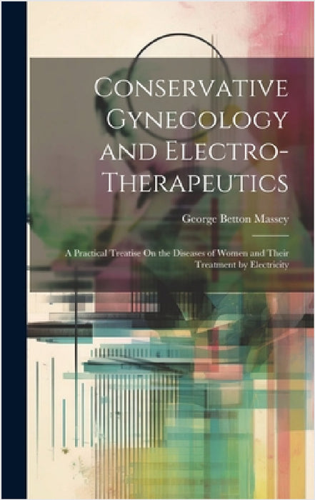 Conservative Gynecology and Electro-Therapeutics: A Practical Treatise On the Diseases of Women and Their Treatment by Electricity by George Betton Massey