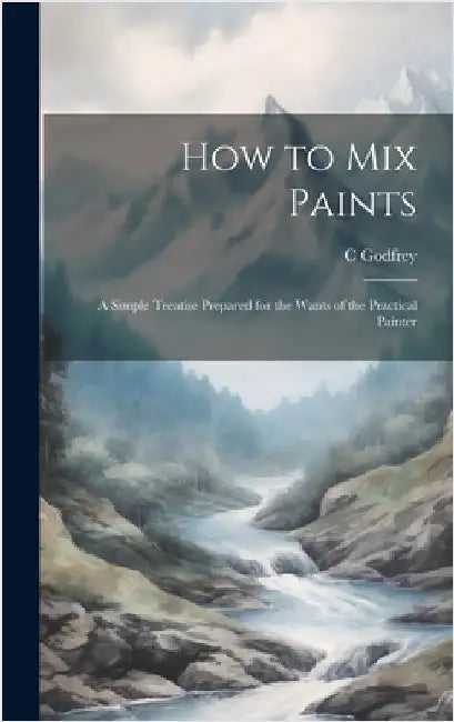 How to Mix Paints: A Simple Treatise Prepared for the Wants of the Practical Painter by Godfrey, C.