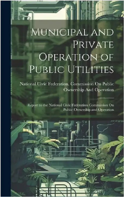 Municipal and Private Operation of Public Utilities: Report to the National Civic Federation Commission On Public Ownership and Operation by National Civic Federation Commission