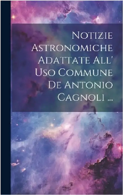 Notizie Astronomiche Adattate All' Uso Commune De Antonio Cagnoli ... by Anonymous