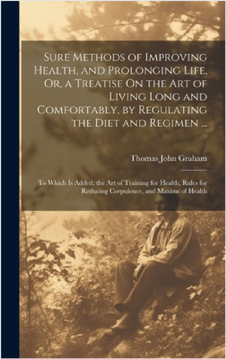 Sure Methods of Improving Health, and Prolonging Life, Or, a Treatise On the Art of Living Long and Comfortably, by Regulating the Diet and Regimen .. by Thomas John Graham