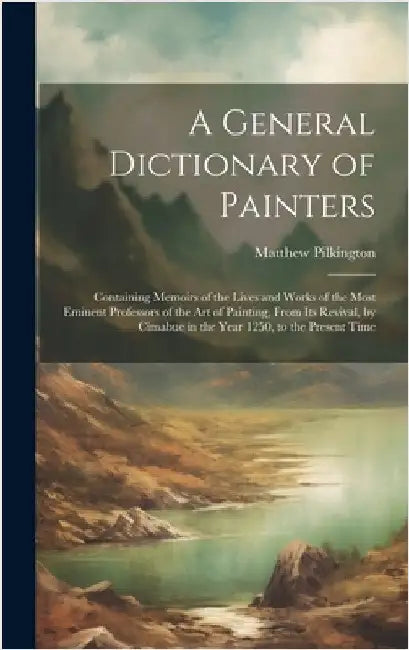 A General Dictionary of Painters: Containing Memoirs of the Lives and Works of the Most Eminent Professors of the Art of Painting, From Its Revival, b by Pilkington, Matthew