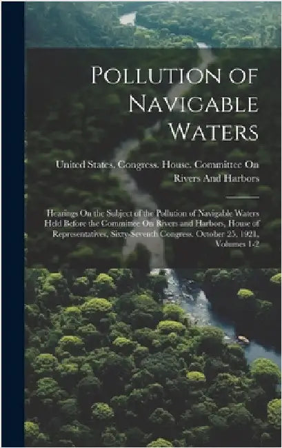 Pollution of Navigable Waters: Hearings On the Subject of the Pollution of Navigable Waters Held Before the Committee On Rivers and Harbors, House of by United States Congress House Commi