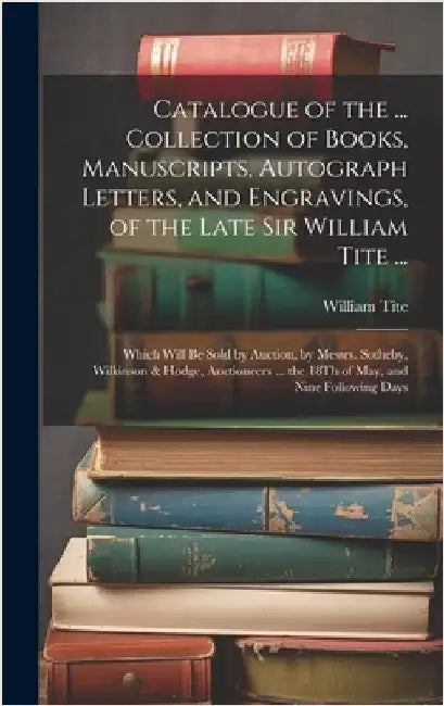 Catalogue of the ... Collection of Books, Manuscripts, Autograph Letters, and Engravings, of the Late Sir William Tite ...: Which Will Be Sold by Auct by Tite, William