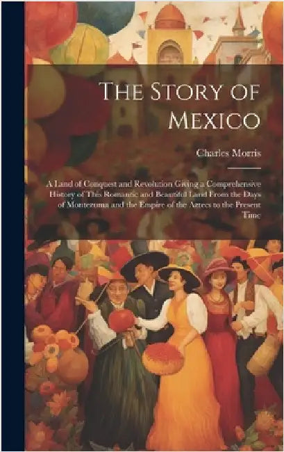 The Story of Mexico: A Land of Conquest and Revolution Giving a Comprehensive History of This Romantic and Beautiful Land From the Days of by Morris, Charles