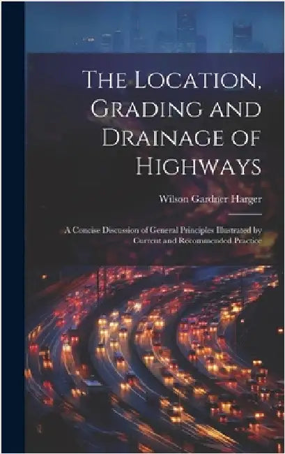 The Location, Grading and Drainage of Highways: A Concise Discussion of General Principles Illustrated by Current and Recommended Practice by Harger, Wilson Gardner