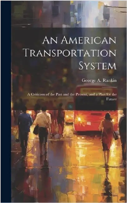 An American Transportation System: A Criticism of the Past and the Present, and a Plan for the Future by Rankin, George A.