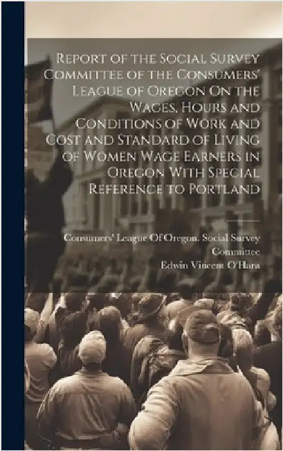Report of the Social Survey Committee of the Consumers' League of Oregon On the Wages, Hours and Conditions of Work and Cost and Standard of Living of by O'Hara, Edwin Vincent