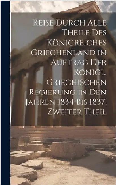 Reise Durch Alle Theile Des Königreiches Griechenland in Auftrag Der Königl. Griechischen Regierung in Den Jahren 1834 Bis 1837, Zweiter Theil by Anonymous