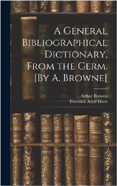A General Bibliographical Dictionary, From the Germ. [By A. Browne] by Ebert, Friedrich Adolf