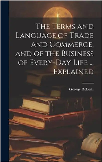 The Terms and Language of Trade and Commerce, and of the Business of Every-Day Life ... Explained by Roberts, George