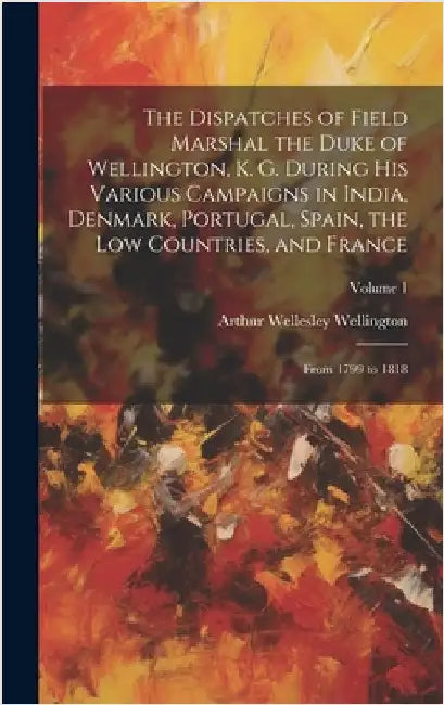 The Dispatches of Field Marshal the Duke of Wellington, K. G. During His Various Campaigns in India, Denmark, Portugal, Spain, the Low Countries, and by Wellington, Arthur Wellesley