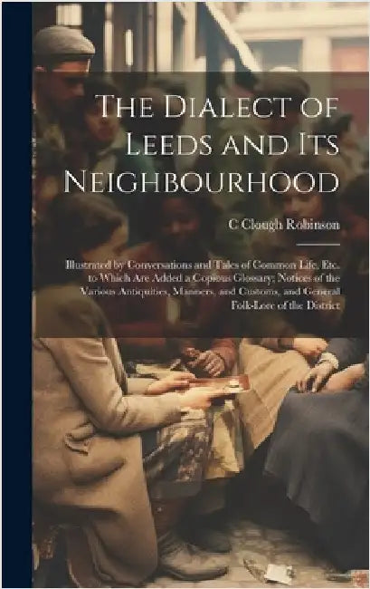 The Dialect of Leeds and Its Neighbourhood: Illustrated by Conversations and Tales of Common Life, Etc. to Which Are Added a Copious Glossary; Notices by Robinson, C. Clough