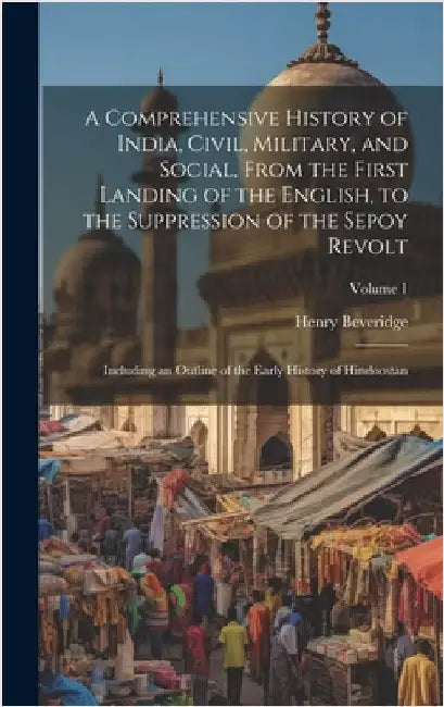 A Comprehensive History of India, Civil, Military, and Social, From the First Landing of the English, to the Suppression of the Sepoy Revolt: Includin by Beveridge, Henry