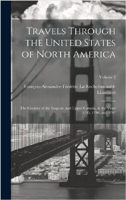 Travels Through the United States of North America: The Country of the Iroquois, and Upper Canada, in the Years 1795, 1796, and 1797; Volume 2 by La Rochefoucauld-Liancourt, François-Al