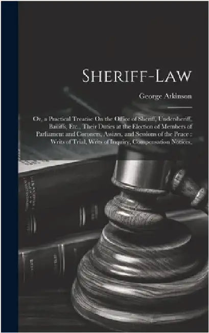 Sheriff-Law: Or, a Practical Treatise On the Office of Sheriff, Undersheriff, Bailiffs, Etc., Their Duties at the Election of Membe by Atkinson, George