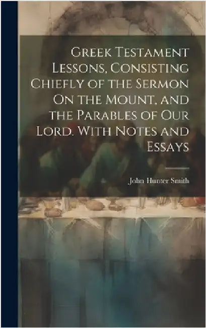 Greek Testament Lessons, Consisting Chiefly of the Sermon On the Mount, and the Parables of Our Lord. With Notes and Essays by Smith, John Hunter