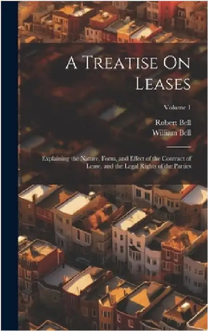 A Treatise On Leases: Explaining the Nature, Form, and Effect of the Contract of Lease, and the Legal Rights of the Parties; Volume 1 by Bell, William