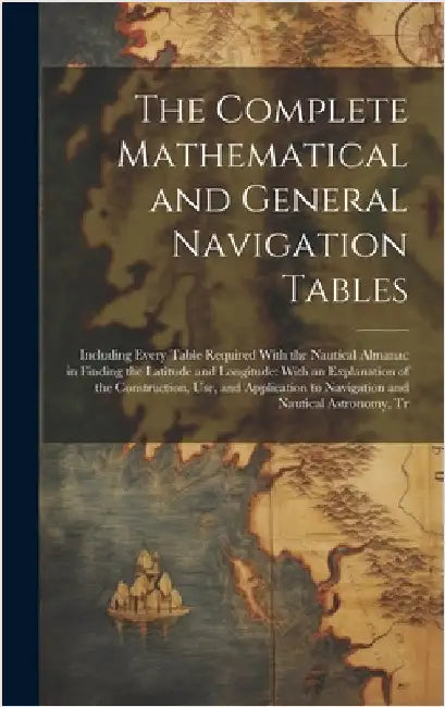 The Complete Mathematical and General Navigation Tables: Including Every Table Required With the Nautical Almanac in Finding the Latitude and Longitud by Anonymous