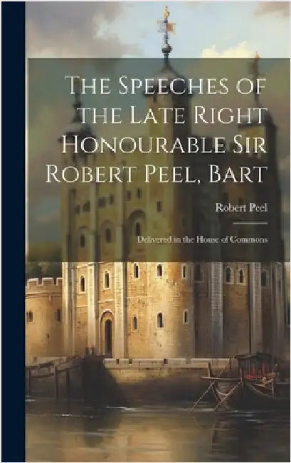 The Speeches of the Late Right Honourable Sir Robert Peel, Bart: Delivered in the House of Commons by Peel, Robert