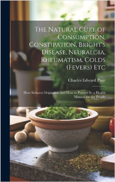 The Natural Cure of Consumption, Constipation, Bright's Disease, Neuralgia, Rheumatism, Colds (Fevers) Etc: How Sickness Originates, and How to Preven by Charles Edward Page